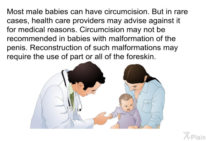 Most male babies can have circumcision. But in rare cases, health care providers may advise against it for medical reasons. Circumcision may not be recommended in babies with malformation of the penis. Reconstruction of such malformations may require the use of part or all of the foreskin.