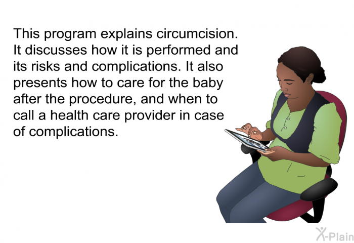 This health information explains circumcision. It discusses how it is performed and its risks and complications. It also presents how to care for the baby after the procedure, and when to call a health care provider in case of complications.