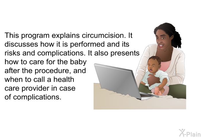 This health information explains circumcision. It discusses how it is performed and its risks and complications. It also presents how to care for the baby after the procedure, and when to call a health care provider in case of complications.