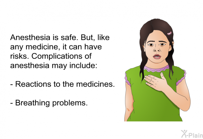 Anesthesia is safe. But, like any medicine, it can have risks. Complications of anesthesia may include:  Reactions to the medicines. Breathing problems.