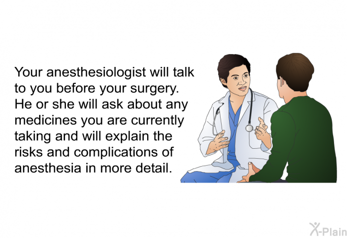 Your anesthesiologist will talk to you before your surgery. He or she will ask about any medicines you are currently taking and will explain the risks and complications of anesthesia in more detail.