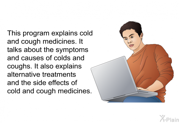 This health information explains cold and cough medicines. It talks about the symptoms and causes of colds and coughs. It also explains alternative treatments and the side effects of cold and cough medicines.