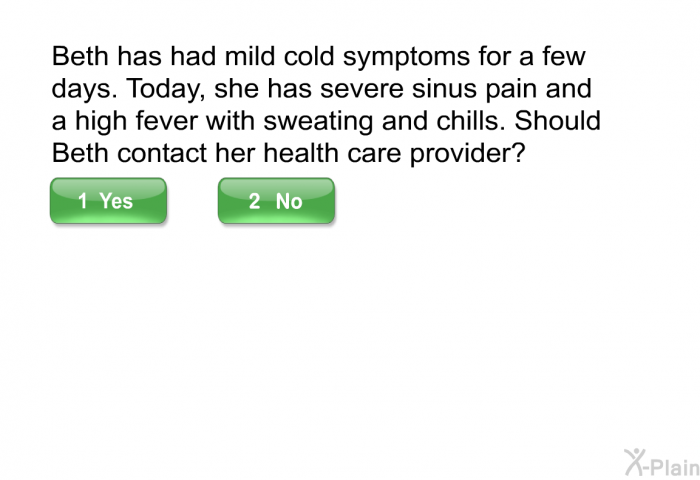 Beth has had mild cold symptoms for a few days. Today, she has severe sinus pain and a high fever with sweating and chills. Should Beth contact her health care provider?