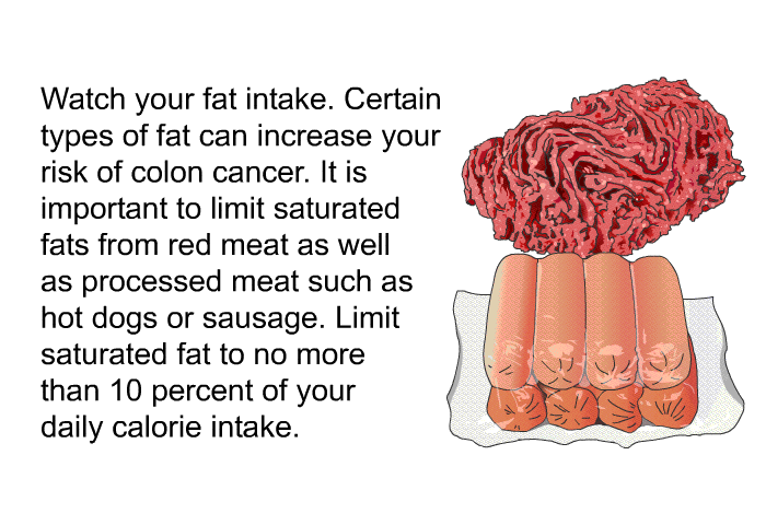 Watch your fat intake. Certain types of fat can increase your risk of colon cancer. It is important to limit saturated fats from red meat as well as processed meat such as hot dogs or sausage. Limit saturated fat to no more than 10 percent of your daily calorie intake.