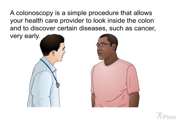 A colonoscopy is a simple procedure that allows your health care provider to look inside the colon and to discover certain diseases, such as cancer, very early.