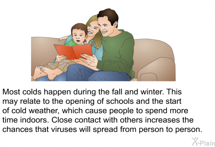 Most colds happen during the fall and winter. This may relate to the opening of schools and the start of cold weather, which cause people to spend more time indoors. Close contact with others increases the chances that viruses will spread from person to person.