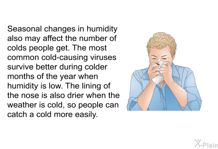 Seasonal changes in humidity also may affect the amount of colds people get. The most common cold-causing viruses survive better during colder months of the year when humidity is low. Cold weather also may make the inside lining of your nose drier and more vulnerable to viral infection.