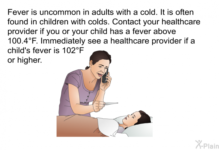 Fever is uncommon in adults with a cold. It is often found in children with colds. Consult a healthcare provider if you or your child has a fever higher than 100.4°F. Immediately see a healthcare provider if a child's fever is 102°F or higher.