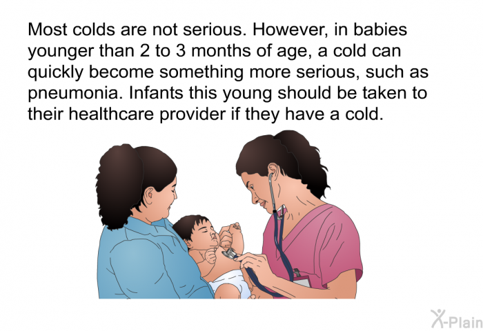 Most colds are not serious. However, in babies younger than 2 to 3 months of age, a cold can quickly become something more serious, such as pneumonia. Infants this young should be taken to their healthcare provider if they have a cold.