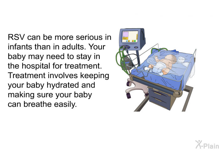 RSV can be more serious in infants than in adults. Your baby may need to stay in the hospital for treatment. Treatment involves keeping your baby hydrated and making sure your baby can breathe easily.