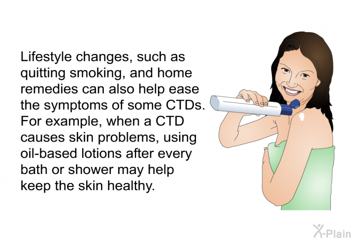 Lifestyle changes, such as quitting smoking, and home remedies can also help ease the symptoms of some CTDs. For example, when a CTD causes skin problems, using oil-based lotions after every bath or shower may help keep the skin healthy.