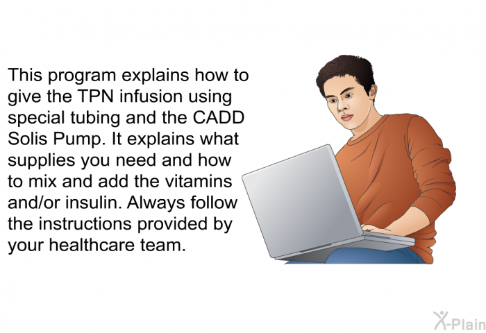 This health information explains how to give the TPN infusion using special tubing and the CADD Solis Pump. It explains what supplies you need and how to mix and add the vitamins and/or insulin. Always follow the instructions provided by your healthcare team.