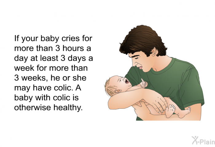 If your baby cries for more than 3 hours a day at least 3 days a week for more than 3 weeks, he or she may have colic. A baby with colic is otherwise healthy.