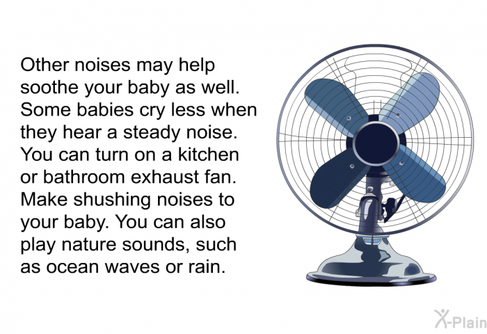 Other noises may help soothe your baby as well. Some babies cry less when they hear a steady noise. You can turn on a kitchen or bathroom exhaust fan. Make shushing noises to your baby. You can also play nature sounds, such as ocean waves or rain.
