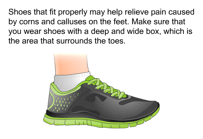 Shoes that fit properly may help relieve pain caused by corns and calluses on the feet. Make sure that you wear shoes with a deep and wide box, which is the area that surrounds the toes.
