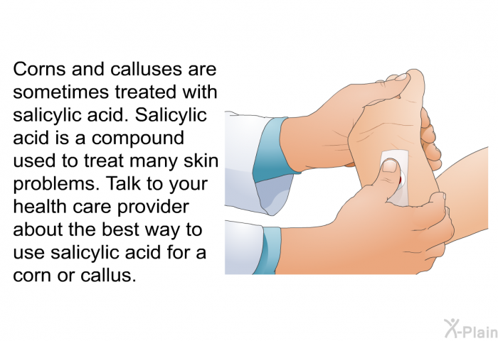 Corns and calluses are sometimes treated with salicylic acid. Salicylic acid is a compound used to treat many skin problems. Talk to your health care provider about the best way to use salicylic acid for a corn or callus.