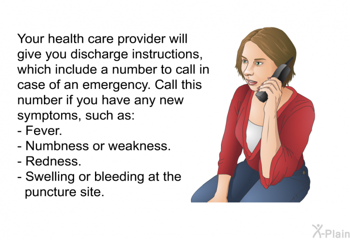 Your health care provider will give you discharge instructions, which include a number to call in case of an emergency. Call this number if you have any new symptoms, such as:  Fever. Numbness or weakness. Redness. Swelling or bleeding at the puncture site.