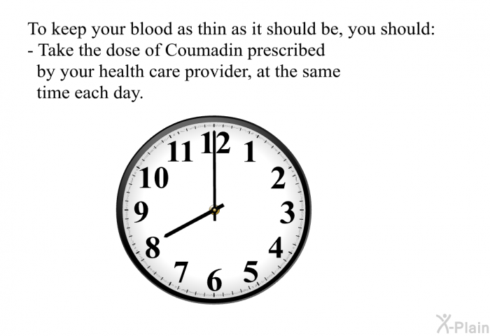 To keep your blood as thin as it should be, you should:  Take the dose of Coumadin prescribed by your health care provider, at the same time each day.