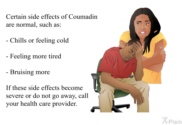 Certain side effects of Coumadin are normal, such as:  Chills or feeling cold Feeling more tired Bruising more  
 If these side effects become severe or do not go away, call your health care provider.