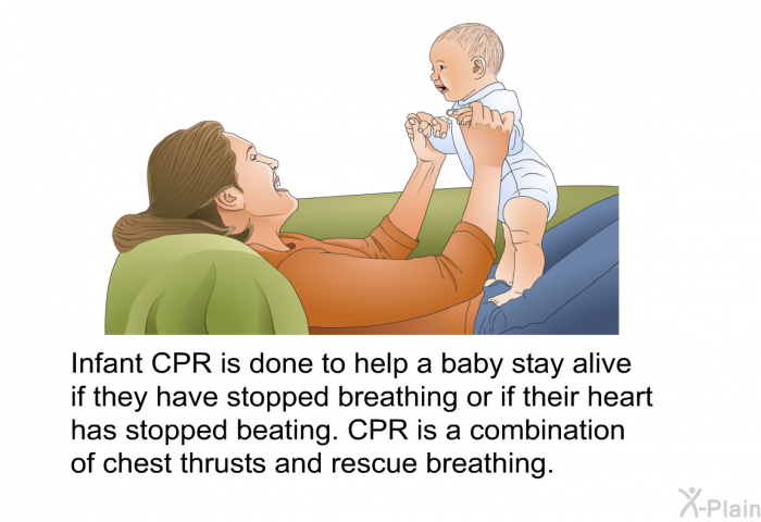 Infant CPR is done to help a baby stay alive if they have stopped breathing or if their heart has stopped beating. CPR is a combination of chest thrusts and rescue breathing.
