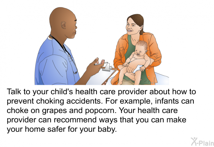 Talk to your child's health care provider about how to prevent choking accidents. For example, infants can choke on grapes and popcorn. Your health care provider can recommend ways that you can make your home safer for your baby.