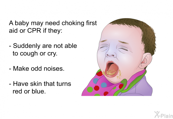 A baby may need choking first aid or CPR if they:  Suddenly are not able to cough or cry. Make odd noises. Have skin that turns red or blue.
