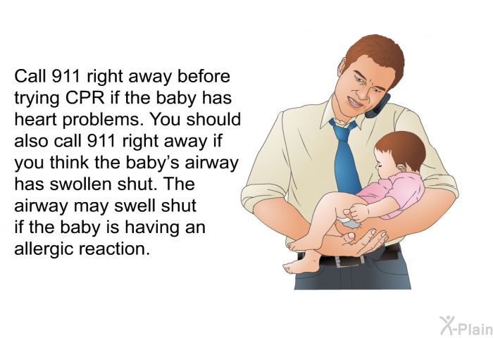 Call 911 right away before trying CPR if the baby has heart problems. You should also call 911 right away if you think the baby's airway has swollen shut. The airway may swell shut if the baby is having an allergic reaction.