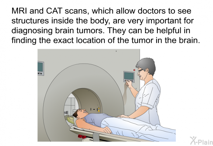 MRI and CAT scans, which allow doctors to see structures inside the body, are very important for diagnosing brain tumors. They can be helpful in finding the exact location of the tumor in the brain.