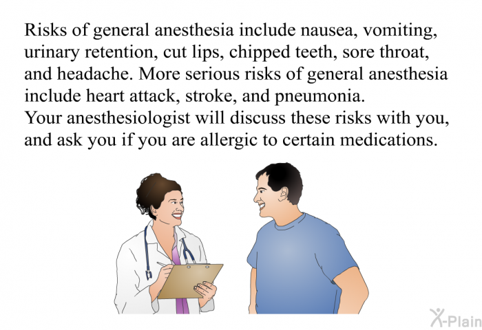 Risks of general anesthesia include nausea, vomiting, urinary retention, cut lips, chipped teeth, sore throat, and headache. More serious risks of general anesthesia include heart attack, stroke, and pneumonia. Your anesthesiologist will discuss these risks with you, and ask you if you are allergic to certain medications.