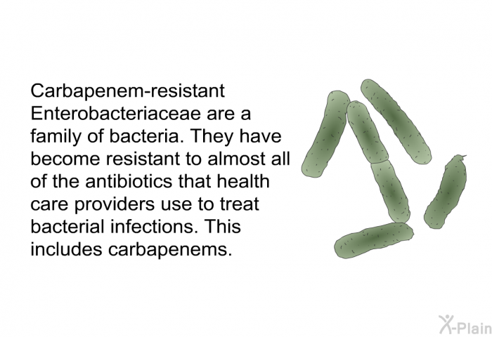 Carbapenem-resistant Enterobacteriaceae are a family of bacteria. They have become resistant to almost all of the antibiotics that health care providers use to treat bacterial infections. This includes carbapenems.