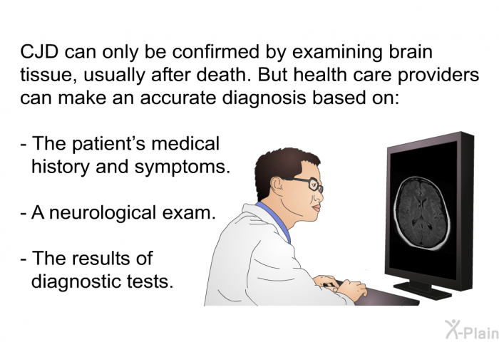 CJD can only be confirmed by examining brain tissue, usually after death. But health care providers can make an accurate diagnosis based on:  The patient's medical history and symptoms. A neurological exam. The results of diagnostic tests.