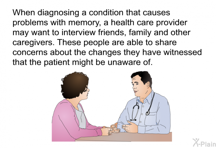 When diagnosing a condition that causes problems with memory, a health care provider may want to interview friends, family and other caregivers. These people are able to share concerns about the changes they have witnessed that the patient might be unaware of.