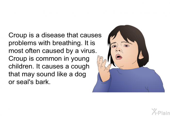 Croup is a disease that causes problems with breathing. It is most often caused by a virus. Croup is common in young children. It causes a cough that may sound like a dog or seal's bark.