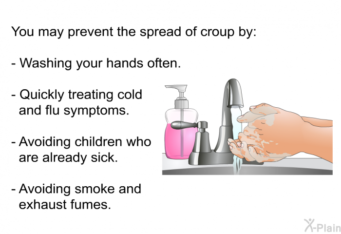 You may prevent the spread of croup by:  Washing your hands often. Quickly treating cold and flu symptoms. Avoiding children who are already sick. Avoiding smoke and exhaust fumes.