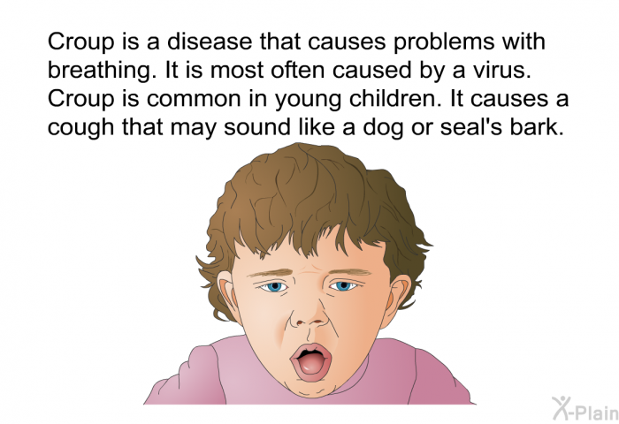 Croup is a disease that causes problems with breathing. It is most often caused by a virus. Croup is common in young children. It causes a cough that may sound like a dog or seal's bark.