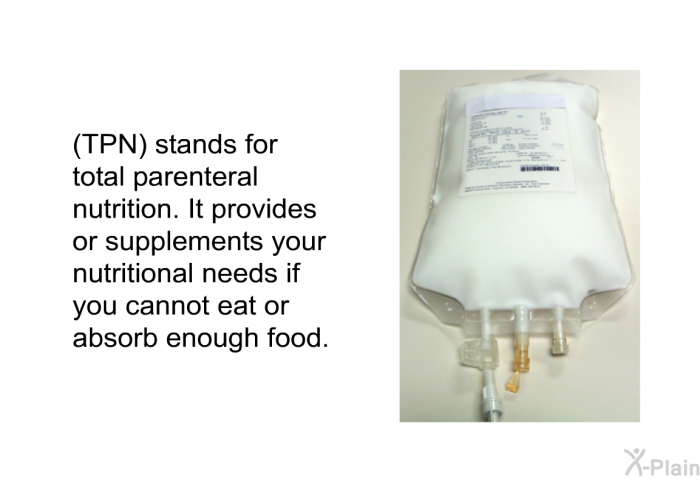 (TPN) stands for Total Parenteral Nutrition. It provides or supplements your nutritional needs if you cannot eat or absorb enough food.