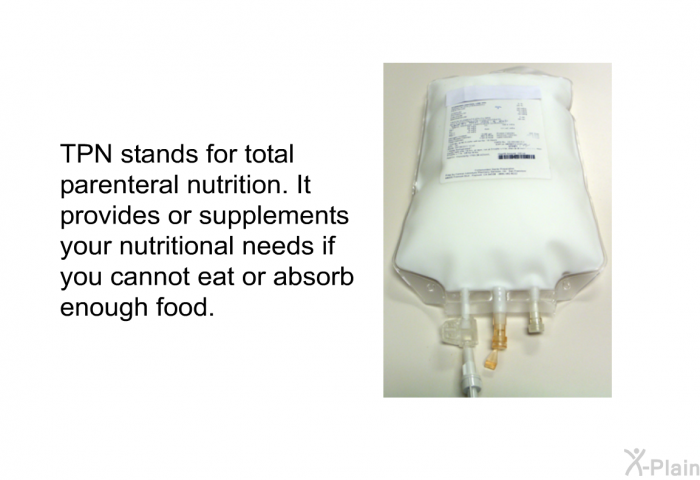 TPN stands for total parenteral nutrition. It provides or supplements your nutritional needs if you cannot eat or absorb enough food.