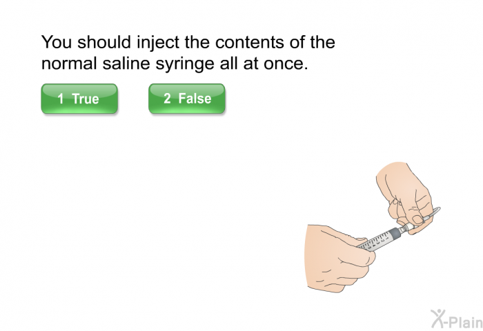 You should inject the contents of the normal saline syringe all at once.