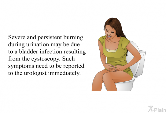 Severe and persistent burning during urination may be due to a bladder infection resulting from the cystoscopy. Such symptoms need to be reported to the urologist immediately.