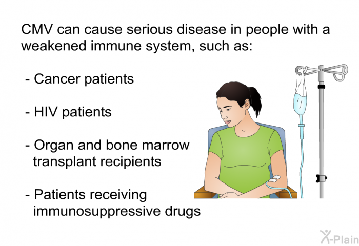 CMV can cause serious disease in people with a weakened immune system, such as:  Cancer patients HIV patients Organ and bone marrow transplant recipients Patients receiving immunosuppressive drugs