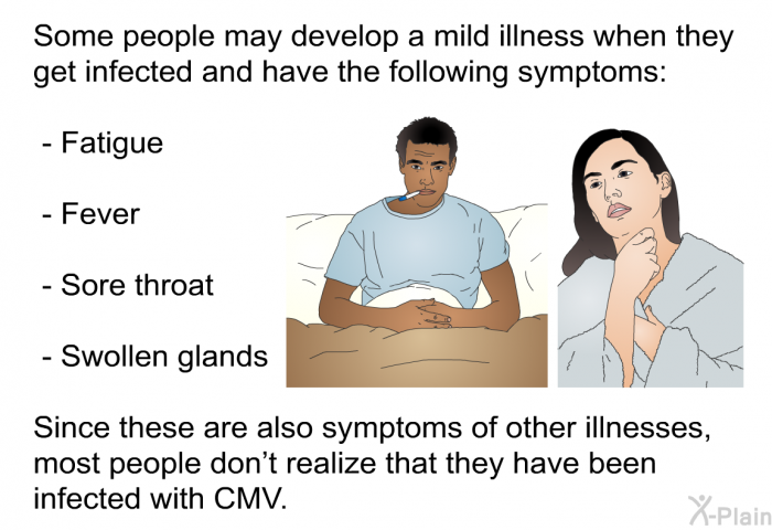 Some people may develop a mild illness when they get infected and have the following symptoms:  Fatigue Fever Sore throat Swollen glands 
 Since these are also symptoms of other illnesses, most people don’t realize that they have been infected with CMV.