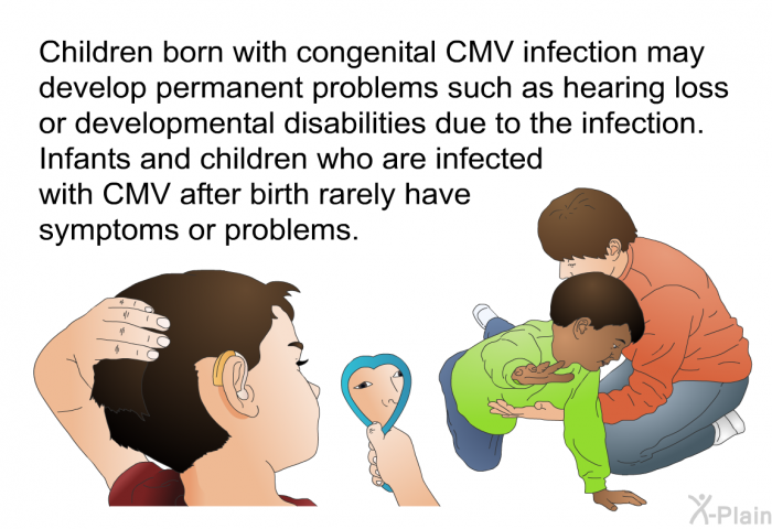 Children born with congenital CMV infection may develop permanent problems such as hearing loss or developmental disabilities due to the infection. Infants and children who are infected with CMV after birth rarely have symptoms or problems.