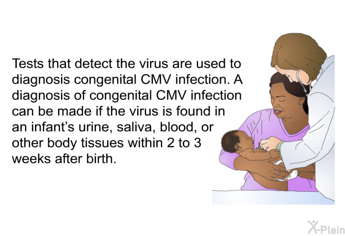 Tests that detect the virus are used to diagnosis congenital CMV infection. A diagnosis of congenital CMV infection can be made if the virus is found in an infant's urine, saliva, blood, or other body tissues within 2 to 3 weeks after birth.