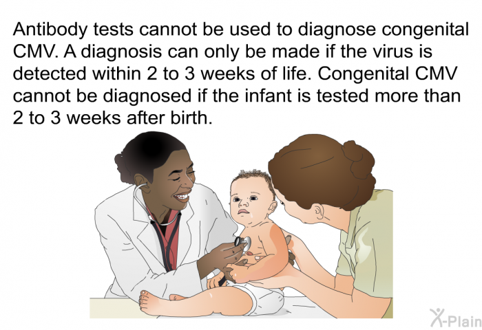 Antibody tests cannot be used to diagnose congenital CMV. A diagnosis can only be made if the virus is detected within 2 to 3 weeks of life. Congenital CMV cannot be diagnosed if the infant is tested more than 2 to 3 weeks after birth.