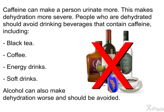 Caffeine can make a person urinate more. This makes dehydration more severe. People who are dehydrated should avoid drinking beverages that contain caffeine, including:  Black tea. Coffee. Energy drinks. Soft drinks.  
 Alcohol can also make dehydration worse and should be avoided.