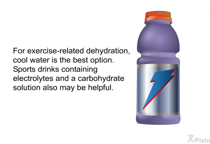 For exercise-related dehydration, cool water is the best option. Sports drinks containing electrolytes and a carbohydrate solution also may be helpful.