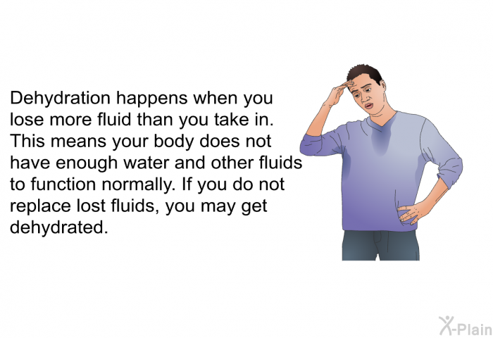 Dehydration happens when you lose more fluid than you take in. This means your body does not have enough water and other fluids to function normally. If you do not replace lost fluids, you may get dehydrated.