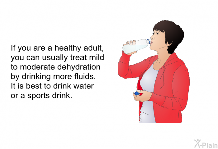 If you are a healthy adult, you can usually treat mild to moderate dehydration by drinking more fluids. It is best to drink water or a sports drink.