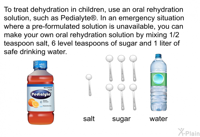 To treat dehydration in children, use an oral rehydration solution, such as Pedialyte . In an emergency situation where a pre-formulated solution is unavailable, you can make your own oral rehydration solution by mixing 1/2 teaspoon salt, 6 level teaspoons of sugar and 1 liter of safe drinking water.