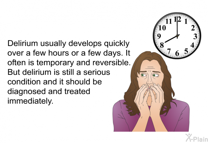 Delirium usually develops quickly over a few hours or a few days. It often is temporary and reversible. But delirium is still a serious condition and it should be diagnosed and treated immediately.